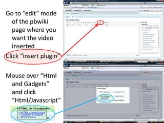 Go to “edit” mode of the pbwiki page where you want the video insertedClick “insert plugin”Mouse over “Html and Gadgets” and click “Html/Javascript”
