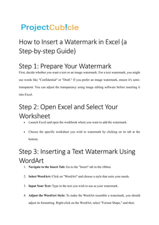 How to Insert a Watermark in Excel (a
Step-by-step Guide)
Step 1: Prepare Your Watermark
First, decide whether you want a text or an image watermark. For a text watermark, you might
use words like "Confidential" or "Draft." If you prefer an image watermark, ensure it's semi-
transparent. You can adjust the transparency using image editing software before inserting it
into Excel.
Step 2: Open Excel and Select Your
Worksheet
• Launch Excel and open the workbook where you want to add the watermark.
• Choose the specific worksheet you wish to watermark by clicking on its tab at the
bottom.
Step 3: Inserting a Text Watermark Using
WordArt
1. Navigate to the Insert Tab: Go to the "Insert" tab in the ribbon.
2. Select WordArt: Click on "WordArt" and choose a style that suits your needs.
3. Input Your Text: Type in the text you wish to use as your watermark.
4. Adjust the WordArt Style: To make the WordArt resemble a watermark, you should
adjust its formatting. Right-click on the WordArt, select "Format Shape," and then:
 