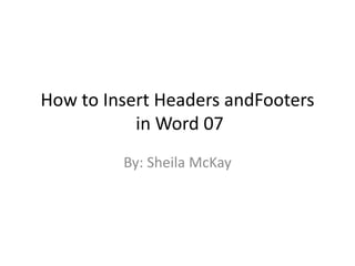 How to Insert Headers andFooters
in Word 07
By: Sheila McKay
 