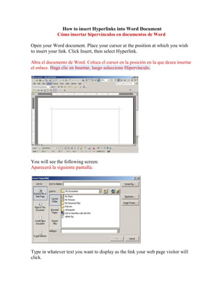 How to insert Hyperlinks into Word Document
             Cómo insertar hipervínculos en documentos de Word

Open your Word document. Place your cursor at the position at which you wish
to insert your link. Click Insert, then select Hyperlink.

Abra el documento de Word. Coloca el cursor en la posición en la que desea insertar
el enlace. Haga clic en Insertar, luego seleccione Hipervínculo.




You will see the following screen:
Aparecerá la siguiente pantalla:




Type in whatever text you want to display as the link your web page visitor will
click.
 