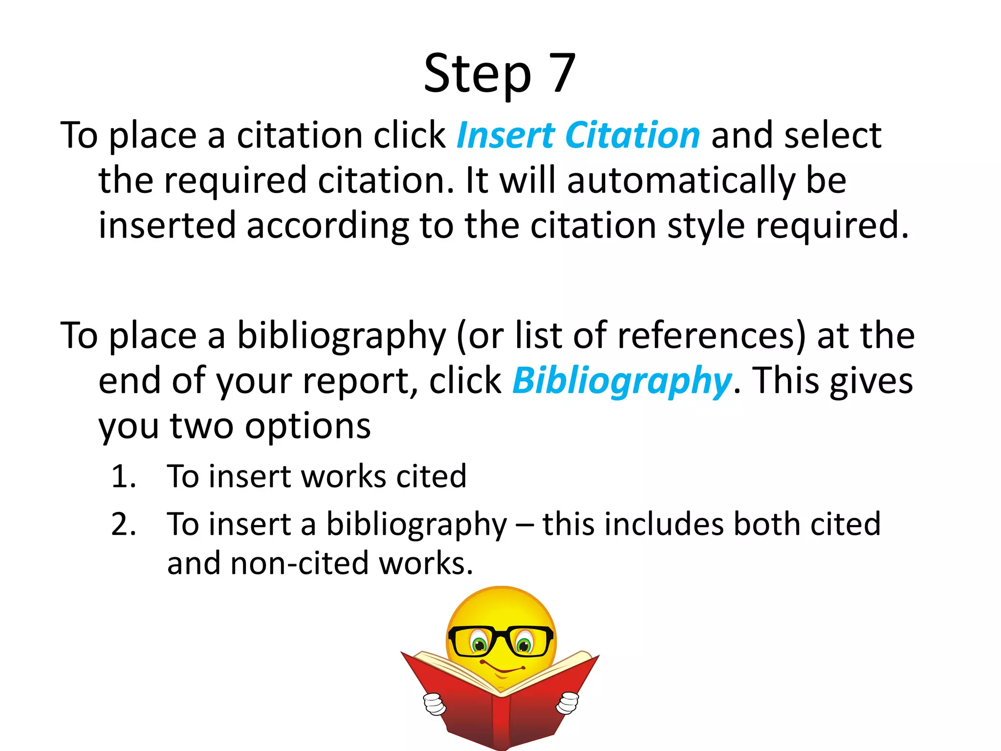 Step 7
To place a citation click Insert Citation and select
  the required citation. It will automatically be
  inserted according to the citation style required.

To place a bibliography (or list of references) at the
  end of your report, click Bibliography. This gives
  you two options
   1. To insert works cited
   2. To insert a bibliography – this includes both cited
      and non-cited works.
 