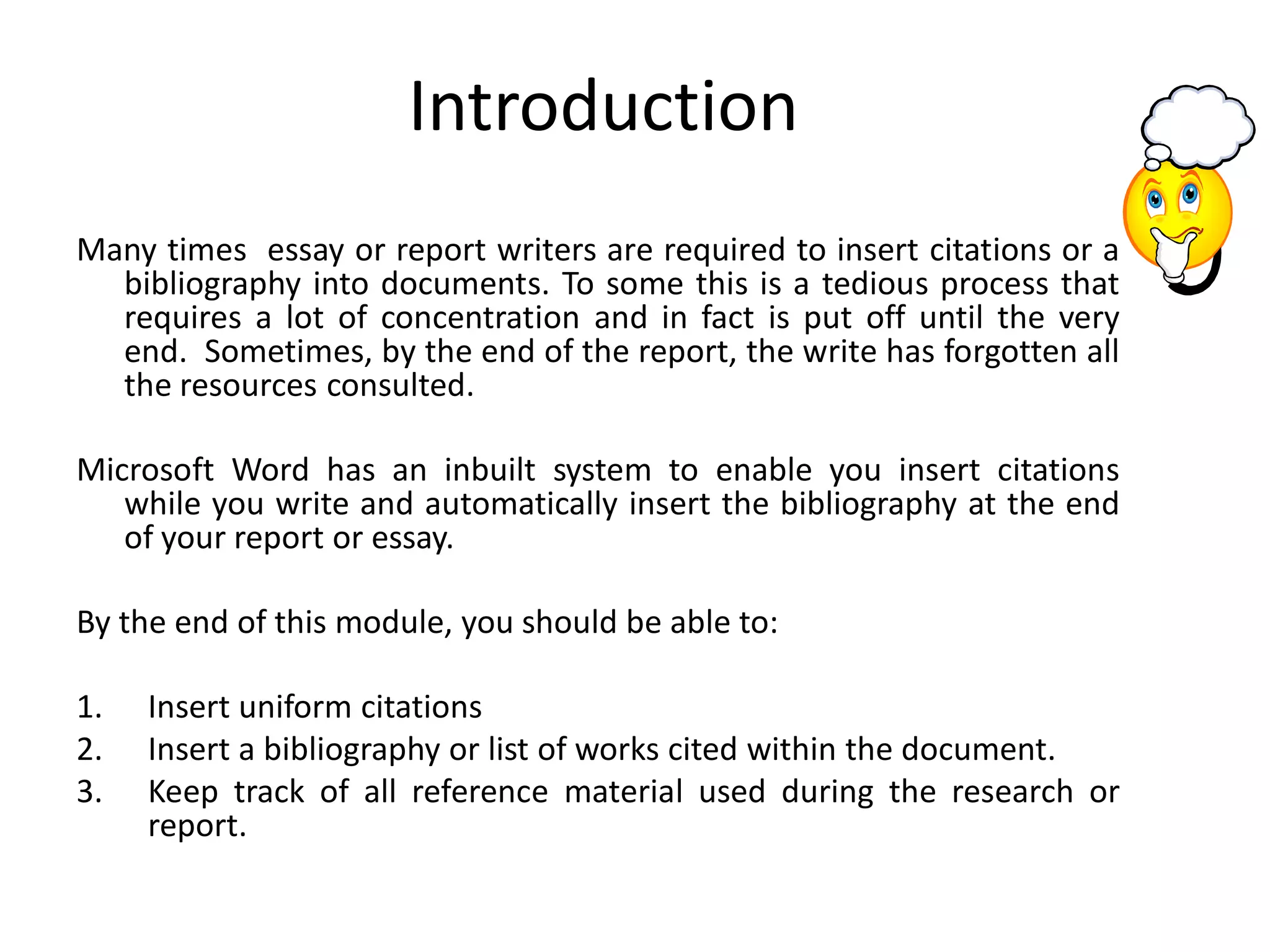 Introduction
Many times essay or report writers are required to insert citations or a
  bibliography into documents. To some this is a tedious process that
  requires a lot of concentration and in fact is put off until the very
  end. Sometimes, by the end of the report, the write has forgotten all
  the resources consulted.

Microsoft Word has an inbuilt system to enable you insert citations
   while you write and automatically insert the bibliography at the end
   of your report or essay.

By the end of this module, you should be able to:

1.   Insert uniform citations
2.   Insert a bibliography or list of works cited within the document.
3.   Keep track of all reference material used during the research or
     report.
 