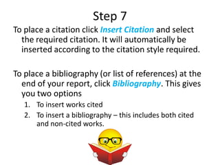 Step 7
To place a citation click Insert Citation and select
  the required citation. It will automatically be
  inserted according to the citation style required.

To place a bibliography (or list of references) at the
  end of your report, click Bibliography. This gives
  you two options
   1. To insert works cited
   2. To insert a bibliography – this includes both cited
      and non-cited works.
 
