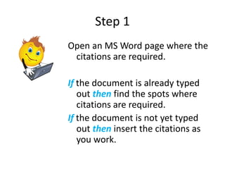 Step 1
Open an MS Word page where the
 citations are required.

If the document is already typed
   out then find the spots where
   citations are required.
If the document is not yet typed
   out then insert the citations as
   you work.
 
