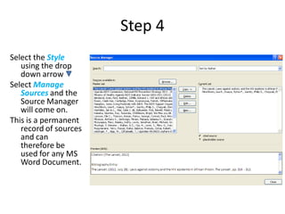 Step 4
Select the Style
   using the drop
   down arrow
Select Manage
   Sources and the
   Source Manager
   will come on.
This is a permanent
   record of sources
   and can
   therefore be
   used for any MS
   Word Document.
 