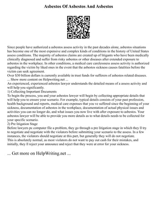 Asbestos Of Asbestos And Asbestos
Since people have authorized a asbestos assess activity in the past decades alone, asbestos situations
has become one of the most expensive and complex kinds of conditions in the history of United States
assess conditions. The majority of asbestos claims are created up of litigants who have been medically
clinically diagnosed and suffer from risky asbestos or other diseases after extended exposure to
asbestos in the workplace. In other conditions, a medical care carelessness assess activity is authorized
regarding the victim by liked ones in the event that the asbestos sickness causes fatalities before the
victim can seek agreement.
Over $30 billion dollars is currently available in trust funds for sufferers of asbestos related diseases.
... Show more content on Helpwriting.net ...
An experienced, experienced asbestos lawyer understands the detailed means of a assess activity and
will help you significantly.
1) Collecting Important Documents
To begin the process, you and your asbestos lawyer will begin by collecting appropriate details that
will help you to ensure your scenario. For example, typical details consists of your past profession,
health background and reports, medical care expenses that you ve suffered since the beginning of your
sickness, documentation of asbestos in the workplace, documentation of actual physical issues and
activities you can no longer do, and what issues you now live with after exposure to asbestos. Your
asbestos lawyer will be able to provide you more details as to what details needs to be collected for
your specific scenario.
2) Pre litigation Stage
Before lawyers pc computer file a problem, they go through a pre litigation stage in which they ll try
to negotiate and negotiate with the violators before submitting your scenario to the assess. In a few
instances, the violators should negotiate at this part, but generally they will do not negotiate.
This is absolutely normal, as most violators do not want to pay out cash for their mistakes, and
initially, they ll reject your announce and reject that they were at error for your sickness.
... Get more on HelpWriting.net ...
 