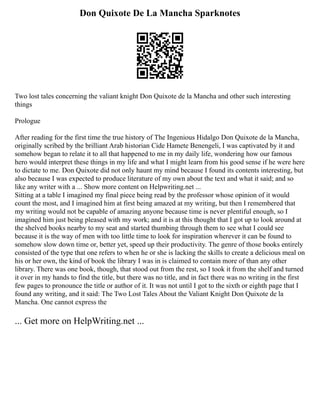 Don Quixote De La Mancha Sparknotes
Two lost tales concerning the valiant knight Don Quixote de la Mancha and other such interesting
things
Prologue
After reading for the first time the true history of The Ingenious Hidalgo Don Quixote de la Mancha,
originally scribed by the brilliant Arab historian Cide Hamete Benengeli, I was captivated by it and
somehow began to relate it to all that happened to me in my daily life, wondering how our famous
hero would interpret these things in my life and what I might learn from his good sense if he were here
to dictate to me. Don Quixote did not only haunt my mind because I found its contents interesting, but
also because I was expected to produce literature of my own about the text and what it said; and so
like any writer with a ... Show more content on Helpwriting.net ...
Sitting at a table I imagined my final piece being read by the professor whose opinion of it would
count the most, and I imagined him at first being amazed at my writing, but then I remembered that
my writing would not be capable of amazing anyone because time is never plentiful enough, so I
imagined him just being pleased with my work; and it is at this thought that I got up to look around at
the shelved books nearby to my seat and started thumbing through them to see what I could see
because it is the way of men with too little time to look for inspiration wherever it can be found to
somehow slow down time or, better yet, speed up their productivity. The genre of those books entirely
consisted of the type that one refers to when he or she is lacking the skills to create a delicious meal on
his or her own, the kind of book the library I was in is claimed to contain more of than any other
library. There was one book, though, that stood out from the rest, so I took it from the shelf and turned
it over in my hands to find the title, but there was no title, and in fact there was no writing in the first
few pages to pronounce the title or author of it. It was not until I got to the sixth or eighth page that I
found any writing, and it said: The Two Lost Tales About the Valiant Knight Don Quixote de la
Mancha. One cannot express the
... Get more on HelpWriting.net ...
 