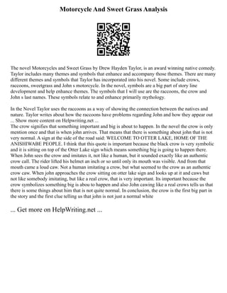 Motorcycle And Sweet Grass Analysis
The novel Motorcycles and Sweet Grass by Drew Hayden Taylor, is an award winning native comedy.
Taylor includes many themes and symbols that enhance and accompany those themes. There are many
different themes and symbols that Taylor has incorporated into his novel. Some include crows,
raccoons, sweetgrass and John s motorcycle. In the novel, symbols are a big part of story line
development and help enhance themes. The symbols that I will use are the raccoons, the crow and
John s last names. These symbols relate to and enhance primarily mythology.
In the Novel Taylor uses the raccoons as a way of showing the connection between the natives and
nature. Taylor writes about how the raccoons have problems regarding John and how they appear out
... Show more content on Helpwriting.net ...
The crow signifies that something important and big is about to happen. In the novel the crow is only
mention once and that is when john arrives. That means that there is something about john that is not
very normal. A sign at the side of the road said: WELCOME TO OTTER LAKE, HOME OF THE
ANISHIWABE PEOPLE. I think that this quote is important because the black crow is very symbolic
and it is sitting on top of the Otter Lake sign which means something big is going to happen there.
When John sees the crow and imitates it, not like a human, but it sounded exactly like an authentic
crow call. The rider lifted his helmet an inch or so until only its mouth was visible. And from that
mouth came a loud caw. Not a human imitating a crow, but what seemed to the crow as an authentic
crow caw. When john approaches the crow sitting on otter lake sign and looks up at it and caws but
not like somebody imitating, but like a real crow, that is very important. Its important because the
crow symbolizes something big is abou to happen and also John cawing like a real crows tells us that
there is some things about him that is not quite normal. In conclusion, the crow is the first big part in
the story and the first clue telling us that john is not just a normal white
... Get more on HelpWriting.net ...
 