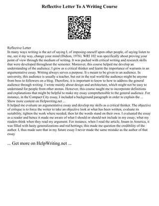 Reflective Letter To A Writing Course
Reflective Letter
In many ways writing is the act of saying I, of imposing oneself upon other people, of saying listen to
me, see it my way, change your mind (Didion, 1976). WRI 102 was specifically about proving your
point of view through the medium of writing. It was packed with critical writing and research skills
that were developed throughout the semester. Moreover, this course helped me develop an
understanding of the audience; I grew as a critical thinker and learnt the importance of warrants in an
argumentative essay. Writing always serves a purpose. It s meant to be given to an audience. In
university, this audience is usually a teacher, but out in the real world the audience might be anyone
from boss to followers on a blog. Therefore, it is important to know to how to address the general
audience through writing. I wrote mainly about design and architecture, which might not be easy to
understand for people from other arenas. However, this course taught me to incorporate definitions
and explanations that might be helpful to make my essay comprehensible to the general audience. For
instance, in the Compact City essay, I included a background paragraph in order to explain the ...
Show more content on Helpwriting.net ...
It helped me evaluate an argumentative essay and develop my skills as a critical thinker. The objective
of critique is to force the writer to take an objective look at what has been written, evaluate its
suitability, tighten the work where needed, then let the words stand on their own. I evaluated the essay
as a reader and hence it made me aware of what I should or should not include in my essay; what my
readers think when they read my argument. For instance, when I read the article, Imam in America, it
was filled with hasty generalizations and red herrings; this made me question the credibility of the
author. I, thus made sure that in my future essay I never made the same mistake as the author of that
essay
... Get more on HelpWriting.net ...
 