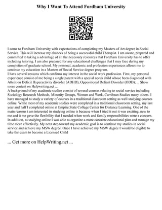 Why I Want To Attend Fordham University
I come to Fordham University with expectations of completing my Masters of Art degree in Social
Service. This will increase my chances of being a successful child Therapist. I am aware, prepared and
committed to taking a advantage of all the necessary resources that Fordham University has to offer
including tutoring. I am also prepared for any educational challenges that I may face during my
completion of graduate school. My personal, academic and profession experiences allows me to
continue my education in a Masters of Social Service degree program.
I have several reasons which confirms my interest in the social work profession. First, my personal
experience consist of me being a single parent with a special needs child whose been diagnosed with
Attention Deficit Hyperactivity disorder (ADHD), Oppositional Defiant Disorder (ODD), ... Show
more content on Helpwriting.net ...
A background of my academic studies consist of several courses relating to social service including
Sociology Research Methods, Minority Groups, Women and Work, Carribean Studies many others. I
have managed to study a variety of courses in a traditional classroom setting as well studying courses
online. While most of my academic studies were completed in a traditional classroom setting, my last
year and half I completed online at Empire State College Center for Distance Learning. One of the
main reasons i am interested in studying online is because when I tried it out it was exciting, new to
me and it me gave the flexibility that I needed when work and family responsibilities were a concern.
In addition, to studying online I was able to organize a more concrete educational plan and manage my
time more effectively. My next step toward my academic goal is to continue my studies in social
service and achieve my MSW degree. Once I have achieved my MSW degree I would be eligible to
take the exam to become a Licensed Child
... Get more on HelpWriting.net ...
 