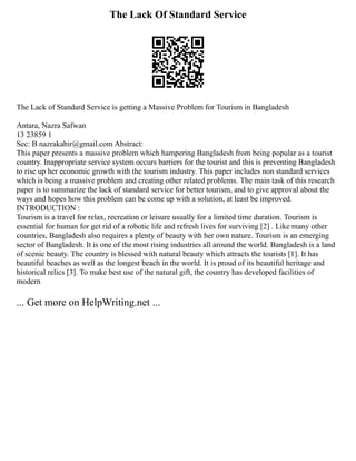 The Lack Of Standard Service
The Lack of Standard Service is getting a Massive Problem for Tourism in Bangladesh
Antara, Nazra Safwan
13 23859 1
Sec: B nazrakabir@gmail.com Abstract:
This paper presents a massive problem which hampering Bangladesh from being popular as a tourist
country. Inappropriate service system occurs barriers for the tourist and this is preventing Bangladesh
to rise up her economic growth with the tourism industry. This paper includes non standard services
which is being a massive problem and creating other related problems. The main task of this research
paper is to summarize the lack of standard service for better tourism, and to give approval about the
ways and hopes how this problem can be come up with a solution, at least be improved.
INTRODUCTION :
Tourism is a travel for relax, recreation or leisure usually for a limited time duration. Tourism is
essential for human for get rid of a robotic life and refresh lives for surviving [2] . Like many other
countries, Bangladesh also requires a plenty of beauty with her own nature. Tourism is an emerging
sector of Bangladesh. It is one of the most rising industries all around the world. Bangladesh is a land
of scenic beauty. The country is blessed with natural beauty which attracts the tourists [1]. It has
beautiful beaches as well as the longest beach in the world. It is proud of its beautiful heritage and
historical relics [3]. To make best use of the natural gift, the country has developed facilities of
modern
... Get more on HelpWriting.net ...
 