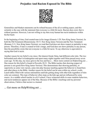 Prejudice And Racism Exposed In The Bible
Generalities and blanket statements can be refuted because of the all or nothing aspect, and this
certainly is the case with the statement that everyone is a little bit racist. Racism does exist; that is
without question. However, I am not willing to say that every human has racist tendencies within
his/her heart.
In the beginning of time, God created man in his image (Genesis 1:29, New King James Version). In
both the Old Testament (Deuteronomy 10:17, New King James Version) and the New Testament
(Romans 2:11, New King James Version), we read that God does not show respect or partiality to any
person. Therefore, if man is created in God s image, and God does not show partiality to any person,
then the possibility exists that not everyone is a little bit racist. To say otherwise is equivalent to
saying that God is racist.
Another reason for my belief is my niece. Her dearest friend, Stina, had different color skin. The two
befriended each other in kindergarten and spent many nights together until Stina passed away seven
years ago. To this day, my niece grieves the loss and has a ... Show more content on Helpwriting.net ...
One reason for this belief is found in Proverbs 28:21. The Bible teaches that showing respect of
persons is not good (New King James Version). This demonstrates that showing partiality, or
superiority as some view racism, came into play because teaching against the behavior is found here
and other places in the Bible. Another reason for the belief can be seen within my school s walls.
Lunch tables filled with various nationalities and kids getting along with other kids regardless of skin
color are common. This type of behavior often stops as the kids age and are influenced by some
source. As a middle school teacher in a K 8 school, I have witnessed shifts in some students behaviors,
and racist tendencies appear out of the blue. Because of the Bible s teachings and my personal
observations, I believe that racism is a learned
... Get more on HelpWriting.net ...
 