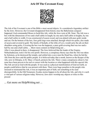 Ark Of The Covenant Essay
The Ark of the Covenant is one of the Bible s most sacred objects. It s considered a legendary artifact
by the Jews. However, the Covenant disappeared from history once the Babylonian conquest
happened. God commanded Moses to build this Ark, while the Jews were at Mt. Sinai. The Ark was a
box with the dimensions of two and a half cubits in length, by one and a half cubits in heights, by one
and a half cubits in width. It was constructed of acacia wood, and was plated with pure gold, inside
and out. On the bottom of the box, four gold rings were attached, through which two poles, also made
of acacia and covered in gold. The family of Kehath, of the tribe of Levi, would carry the ark on their
shoulders using poles. Covering the box was the kapporet, a pure gold covering that was two and a
half by one and a half cubits. ... Show more content on Helpwriting.net ...
After it was placed in there, it disappeared. The Jews believed that the leader of the Empire,
Nebuchadnezzar, took it for his own profit. However, a conspiracy theory says that the Ark was taken
by Solomon, as he destroyed the temple, and settled into a cave near the Dead Sea, where he hid the
Ark from the Jews and the public people. It is believed today that a monk, known as the Keeper of the
Ark, now in Ethiopia, in St. Mary s Church, protects the Ark. There s many conspiracies about it, but
none have been proven to be real or correct with the location or what happened with this special Ark.
The Ark served as God with the people. It was used as a physical manifestation of God on Earth, so
people could believe that he was present with them. There were huge penalties to the people who
misused or mistreated the Ark, it was an important part of faith, not something to be used
disrespectfully. In the Old Testament, Exodus stories happen to be all about the Ark, and why it s such
a vital part of various religions today. However, Jews don t worship any objects or relics to this
present
... Get more on HelpWriting.net ...
 