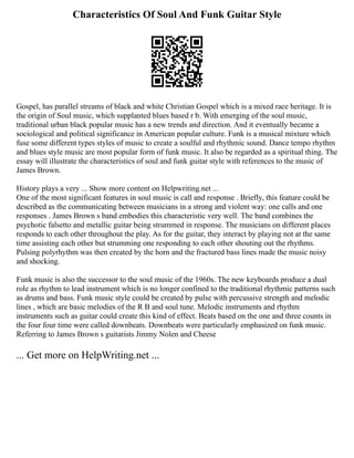 Characteristics Of Soul And Funk Guitar Style
Gospel, has parallel streams of black and white Christian Gospel which is a mixed race heritage. It is
the origin of Soul music, which supplanted blues based r b. With emerging of the soul music,
traditional urban black popular music has a new trends and direction. And it eventually became a
sociological and political significance in American popular culture. Funk is a musical mixture which
fuse some different types styles of music to create a soulful and rhythmic sound. Dance tempo rhythm
and blues style music are most popular form of funk music. It also be regarded as a spiritual thing. The
essay will illustrate the characteristics of soul and funk guitar style with references to the music of
James Brown.
History plays a very ... Show more content on Helpwriting.net ...
One of the most significant features in soul music is call and response . Briefly, this feature could be
described as the communicating between musicians in a strong and violent way: one calls and one
responses . James Brown s band embodies this characteristic very well. The band combines the
psychotic falsetto and metallic guitar being strummed in response. The musicians on different places
responds to each other throughout the play. As for the guitar, they interact by playing not at the same
time assisting each other but strumming one responding to each other shouting out the rhythms.
Pulsing polyrhythm was then created by the horn and the fractured bass lines made the music noisy
and shocking.
Funk music is also the successor to the soul music of the 1960s. The new keyboards produce a dual
role as rhythm to lead instrument which is no longer confined to the traditional rhythmic patterns such
as drums and bass. Funk music style could be created by pulse with percussive strength and melodic
lines , which are basic melodies of the R B and soul tune. Melodic instruments and rhythm
instruments such as guitar could create this kind of effect. Beats based on the one and three counts in
the four four time were called downbeats. Downbeats were particularly emphasized on funk music.
Referring to James Brown s guitarists Jimmy Nolen and Cheese
... Get more on HelpWriting.net ...
 