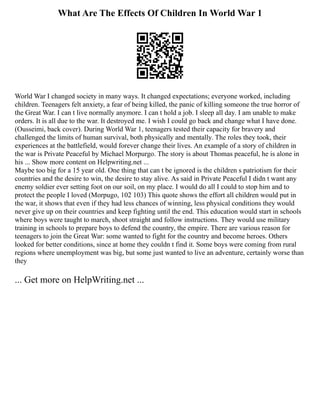 What Are The Effects Of Children In World War 1
World War I changed society in many ways. It changed expectations; everyone worked, including
children. Teenagers felt anxiety, a fear of being killed, the panic of killing someone the true horror of
the Great War. I can t live normally anymore. I can t hold a job. I sleep all day. I am unable to make
orders. It is all due to the war. It destroyed me. I wish I could go back and change what I have done.
(Ousseimi, back cover). During World War 1, teenagers tested their capacity for bravery and
challenged the limits of human survival, both physically and mentally. The roles they took, their
experiences at the battlefield, would forever change their lives. An example of a story of children in
the war is Private Peaceful by Michael Morpurgo. The story is about Thomas peaceful, he is alone in
his ... Show more content on Helpwriting.net ...
Maybe too big for a 15 year old. One thing that can t be ignored is the children s patriotism for their
countries and the desire to win, the desire to stay alive. As said in Private Peaceful I didn t want any
enemy soldier ever setting foot on our soil, on my place. I would do all I could to stop him and to
protect the people I loved (Morpugo, 102 103) This quote shows the effort all children would put in
the war, it shows that even if they had less chances of winning, less physical conditions they would
never give up on their countries and keep fighting until the end. This education would start in schools
where boys were taught to march, shoot straight and follow instructions. They would use military
training in schools to prepare boys to defend the country, the empire. There are various reason for
teenagers to join the Great War: some wanted to fight for the country and become heroes. Others
looked for better conditions, since at home they couldn t find it. Some boys were coming from rural
regions where unemployment was big, but some just wanted to live an adventure, certainly worse than
they
... Get more on HelpWriting.net ...
 