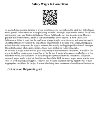 Salary Wages In Corrections
On a cold, bitter morning standing in a yard watching people move about, the wind stirs fallen leaves
on the ground. Offenders move to the place they are to be. A thought pops into the head of the officers
watching the yard; was this the right choice. Then a fight breaks out, time to go to work. This is a
question that everyone thinks about as they examine their career choices. In Roth s book The
Achievement Habit, it reads that the road is not always straight but with curves and turns intersect it.
Of all the different problems in the Department of corrections in the state of Colorado, most people
believe that salary wages are the biggest problem; but actually the biggest problem is staff shortages.
This is the basics of what a correctional ... Show more content on Helpwriting.net ...
An increase in wages would solve a great many things when it comes to corrections. It would in fact
help with staffing issues people would line up for the job. It would allow correctional officers to live
better than before. It would allow for many things to happen and help the correctional officer out.
Increased wages would help a lot, but there are down falls. With increased wages would also increase
costs for food, housing and supplies. The pool that it would create for staffing needs be full of poor
inappropriate candidates for the job. It would also being about unnecessary hardships and burdens on
... Get more on HelpWriting.net ...
 
