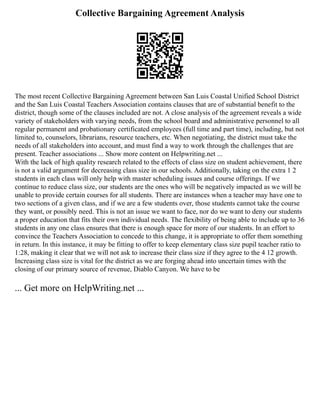 Collective Bargaining Agreement Analysis
The most recent Collective Bargaining Agreement between San Luis Coastal Unified School District
and the San Luis Coastal Teachers Association contains clauses that are of substantial benefit to the
district, though some of the clauses included are not. A close analysis of the agreement reveals a wide
variety of stakeholders with varying needs, from the school board and administrative personnel to all
regular permanent and probationary certificated employees (full time and part time), including, but not
limited to, counselors, librarians, resource teachers, etc. When negotiating, the district must take the
needs of all stakeholders into account, and must find a way to work through the challenges that are
present. Teacher associations ... Show more content on Helpwriting.net ...
With the lack of high quality research related to the effects of class size on student achievement, there
is not a valid argument for decreasing class size in our schools. Additionally, taking on the extra 1 2
students in each class will only help with master scheduling issues and course offerings. If we
continue to reduce class size, our students are the ones who will be negatively impacted as we will be
unable to provide certain courses for all students. There are instances when a teacher may have one to
two sections of a given class, and if we are a few students over, those students cannot take the course
they want, or possibly need. This is not an issue we want to face, nor do we want to deny our students
a proper education that fits their own individual needs. The flexibility of being able to include up to 36
students in any one class ensures that there is enough space for more of our students. In an effort to
convince the Teachers Association to concede to this change, it is appropriate to offer them something
in return. In this instance, it may be fitting to offer to keep elementary class size pupil teacher ratio to
1:28, making it clear that we will not ask to increase their class size if they agree to the 4 12 growth.
Increasing class size is vital for the district as we are forging ahead into uncertain times with the
closing of our primary source of revenue, Diablo Canyon. We have to be
... Get more on HelpWriting.net ...
 