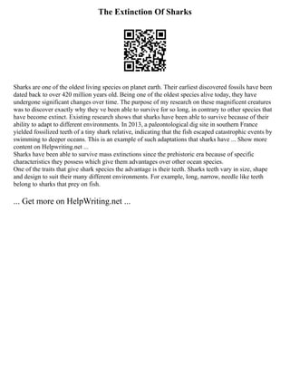The Extinction Of Sharks
Sharks are one of the oldest living species on planet earth. Their earliest discovered fossils have been
dated back to over 420 million years old. Being one of the oldest species alive today, they have
undergone significant changes over time. The purpose of my research on these magnificent creatures
was to discover exactly why they ve been able to survive for so long, in contrary to other species that
have become extinct. Existing research shows that sharks have been able to survive because of their
ability to adapt to different environments. In 2013, a paleontological dig site in southern France
yielded fossilized teeth of a tiny shark relative, indicating that the fish escaped catastrophic events by
swimming to deeper oceans. This is an example of such adaptations that sharks have ... Show more
content on Helpwriting.net ...
Sharks have been able to survive mass extinctions since the prehistoric era because of specific
characteristics they possess which give them advantages over other ocean species.
One of the traits that give shark species the advantage is their teeth. Sharks teeth vary in size, shape
and design to suit their many different environments. For example, long, narrow, needle like teeth
belong to sharks that prey on fish.
... Get more on HelpWriting.net ...
 