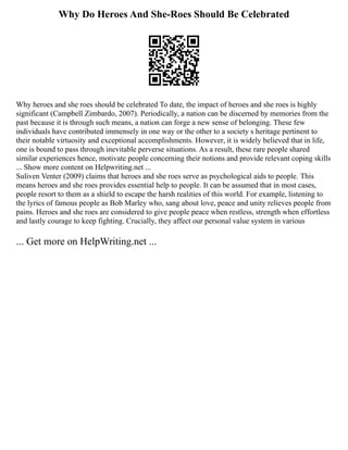 Why Do Heroes And She-Roes Should Be Celebrated
Why heroes and she roes should be celebrated To date, the impact of heroes and she roes is highly
significant (Campbell Zimbardo, 2007). Periodically, a nation can be discerned by memories from the
past because it is through such means, a nation can forge a new sense of belonging. These few
individuals have contributed immensely in one way or the other to a society s heritage pertinent to
their notable virtuosity and exceptional accomplishments. However, it is widely believed that in life,
one is bound to pass through inevitable perverse situations. As a result, these rare people shared
similar experiences hence, motivate people concerning their notions and provide relevant coping skills
... Show more content on Helpwriting.net ...
Suliven Venter (2009) claims that heroes and she roes serve as psychological aids to people. This
means heroes and she roes provides essential help to people. It can be assumed that in most cases,
people resort to them as a shield to escape the harsh realities of this world. For example, listening to
the lyrics of famous people as Bob Marley who, sang about love, peace and unity relieves people from
pains. Heroes and she roes are considered to give people peace when restless, strength when effortless
and lastly courage to keep fighting. Crucially, they affect our personal value system in various
... Get more on HelpWriting.net ...
 