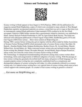 Science and Technology in Hindi
Science writing in Hindi appears to have began in 1818 (Patariya, 2000) with the publication of a
magazine named Hindi Digdarshan, copies of which were circulated to many schools in West Bengal.
Digdarshan regularly incorporated materials on science, a trend that was not in vogue at that time even
in contemporary reputed Hindi publication Udant martand (1928) credited to be the first Hindi
newspaper. Patairiya (2000) further narrates that a questionnaire related to chemistry way published in
Hindi, named, Rasayan Prakash Prashnottar in 1847 by Agra School Book Society. The trend was
followed with subsequent publications of Saral Vigyan Vitap (1860), Sulabh Beej ganit (1875) and
Gati Vigyan (1885) from various ... Show more content on Helpwriting.net ...
During 1980 s science fiction writing also got an impetus with the efforts made by Indian Association
of Science Fiction Writing (IASFS) which promoted works of science fiction writers like Zakir Ali
Rajnish , Zeashan Haidar Zaidy, Kalpana Kulshrestna, Bushra Alwera, Dr. Arvind Dubey, Manish
Mohan Gore, Arvind Dubey etc. Many renowned science writers also got inclined towards science
fiction writing like Shukdev Prasad, Devendra Mewadi, Arvind Mishra, Rajiva Ranjan Prasad etc.
whose works now form the corner stone of science fiction writing in Hindi.
The Terminology A widespread misunderstanding still persists among many science writers about
terminology, forms and categorization of different subgenres of science writing. With the passage of
time science writing has genuinely diversified itself into many sub genres in Hindi language too. For
example popular science writing has now completely established itself as a conspicuous and
distinguished subgenre of science writing but still today it is often mistakenly referred to as science
writing only. It is indeed science writing but a very special form of science writing which aims to have
a direct rapport with common people. As a matter of fact science writing in general is a kind of
... Get more on HelpWriting.net ...
 