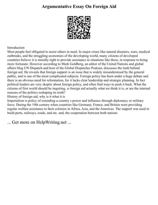 Argumentative Essay On Foreign Aid
Introduction
Most people feel obligated to assist others in need. In major crises like natural disasters, wars, medical
outbreaks, and the struggling economies of the developing world, many citizens of developed
countries believe it is morally right to provide assistance in situations like these, in response to being
more fortunate. However according to Mark Goldberg, an editor of the United Nations and global
affairs blog UN Dispatch and host of the Global Dispatches Podcast, discusses the truth behind
foreign aid. He reveals that foreign support is an issue that is widely misunderstood by the general
public, and is one of the most complicated subjects. Foreign policy has been under a huge debate and
there is an obvious need for reformation, for it lacks clear leadership and strategic planning. In fact
political leaders are very skeptic about foreign policy, and often find ways to push it back. What the
citizens of first world should be inquiring, is foreign aid actually what we think it is, or are the internal
reasons of the politics reshaping its truth?
History of foreign aid, why is it what it is
Imperialism is policy of extending a country s power and influence through diplomacy or military
force. During the 19th century when countries like Germany, France, and Britain were providing
regular welfare assistance to their colonies in Africa, Asia, and the Americas. The support was used to
build ports, railways, roads, and etc. and, the cooperation between both nations
... Get more on HelpWriting.net ...
 