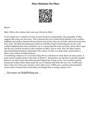 Mars Delusion On Mars
Blayne:
Mars: What is the evidence that water once flowed on Mars?
In last couple year s evidence of water on mars has grown exponentially. The geography of Mars
suggests that water was once there. This is because they have found runoff channels in the southern
highlands and outflow channels that are almost exact to how they are on Earth, which obviously does
have water. The Mars Reconnaissance Observer and Mars Express found deposits of clay in the
southern highlands that some researchers say is a strong sign that water was there. Some others argue
that the clay could be formed by other elements on Mars, such as wind. Also, the Mars Express
detected hydrated chemical compounds in the surface of rocks over large areas, which means it ...
Show more content on Helpwriting.net ...
As technology improves it is even more likely that we will discover more about our solar system. A
great current example of this is the claim of Planet X . Researchers say that there is possibly another
planet in our solar system that orbits beyond Neptune but is large in size. Two scientists recently
announced evidence that a body nearly the size of Neptune that orbits the sun every 15,000 years.
Since it has never been seen, because it only orbits every 15,000 years, scientists and researchers
cannot make a factual claim on the body even though there is strong evidence of its
... Get more on HelpWriting.net ...
 