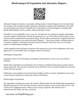 Disadvantages Of Negotiation And Alternative Dispute...
Alternative dispute resolution is a procedure settling disputes without litigation by the assistant from
the 3rd party. This resolution include negotiation, arbitration, mediation and ombudsmen .The ADR
are increasingly being utilized in disputes that would otherwise result in litigation, including high
profile labour disputes, divorce actions, and personal injury claims.
Normally, it is very preferable as it is a very low cost and time save scheme for peoples and business
to resolve dispute. Furthermore, from the discussion later on, we will be able to find out that it is less
stressful and less formal than the court proceeding. The procedure encourage the cooperation between
parties in managing the cases unlike adversarial litigation. ... Show more content on Helpwriting.net ...
A common example is settlement discussions between solicitors. More than nine out of ten legal
claims are settled without needing a trial.
Unlike mediation and conciliation, the person who represent you may not be independent, they react
aggressively on your behalf and even suggest solution and opinion.
Advantages of negotiation
Negotiation share a lot of advantages of mediation and conciliation such as lower cost and less
formality.
Besides that, negotiation use mechanisms such as objective standard and focusing on parties mutual
interest and needs. The outcome is normally can be referred to win win situation unlike the adversarial
winner and loser situation.
Furthermore, some dispute to be resolved may be highly sensitive in nature. Negotiation can be carry
out by the parties themselves without the existent of third party.
Disadvantages of negotiation
The negotiation sometime can worsen the situation. British leader Neville Chamberlain negotiated the
Munich Agreement of 1938 with Nazi Germany with the intention to prevent the world war two. The
world war two happened anyway. When you are trying to negotiate with someone who is
untrustworthy like Hitler, you may worsen the
... Get more on HelpWriting.net ...
 