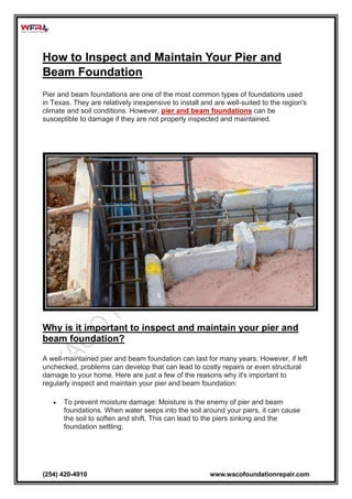 (254) 420-4910 www.wacofoundationrepair.com
How to Inspect and Maintain Your Pier and
Beam Foundation
Pier and beam foundations are one of the most common types of foundations used
in Texas. They are relatively inexpensive to install and are well-suited to the region's
climate and soil conditions. However, pier and beam foundations can be
susceptible to damage if they are not properly inspected and maintained.
Why is it important to inspect and maintain your pier and
beam foundation?
A well-maintained pier and beam foundation can last for many years. However, if left
unchecked, problems can develop that can lead to costly repairs or even structural
damage to your home. Here are just a few of the reasons why it's important to
regularly inspect and maintain your pier and beam foundation:
• To prevent moisture damage: Moisture is the enemy of pier and beam
foundations. When water seeps into the soil around your piers, it can cause
the soil to soften and shift. This can lead to the piers sinking and the
foundation settling.
 