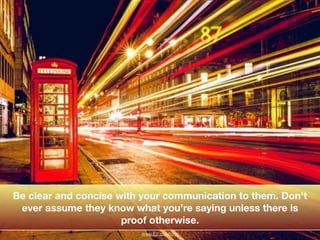 !
!
Be clear and concise with your communication to them. Don't
ever assume they know what you’re saying unless there is
p...