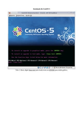 Instalação do CentOS 5




Tela 1: Boot, digite linux text para modo texto ou ENTER para modo gráfico.
 
