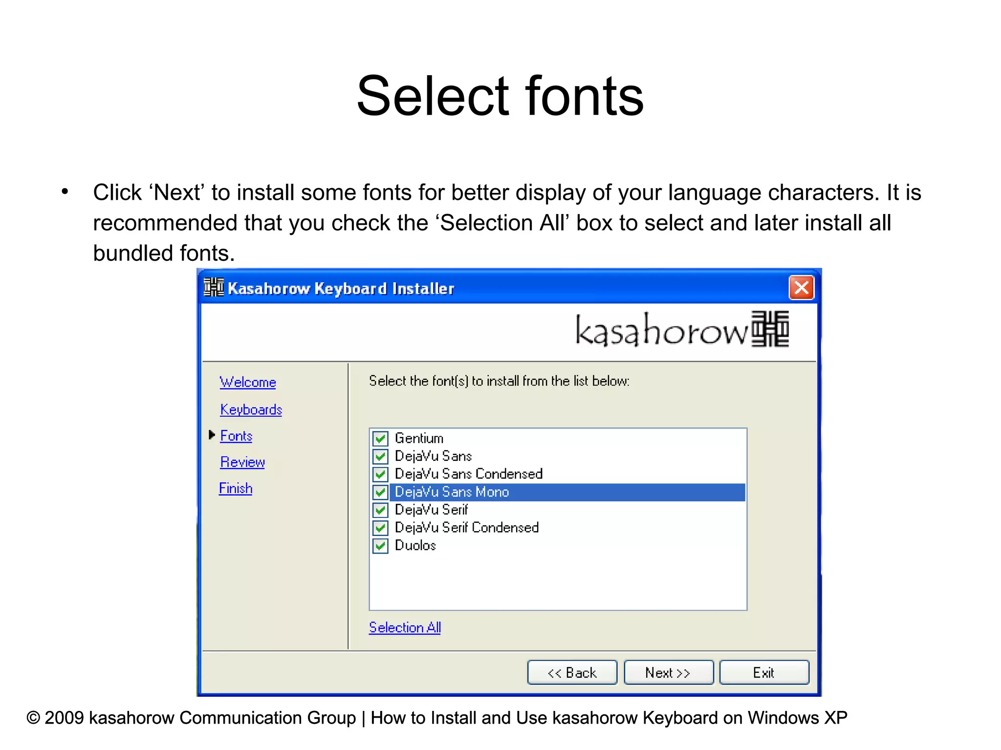 Select fonts
   ●
       Click ‘Next’ to install some fonts for better display of your language characters. It is
       recommended that you check the ‘Selection All’ box to select and later install all
       bundled fonts.




© 2009 kasahorow Communication Group | How to Install and Use kasahorow Keyboard on Windows XP
 