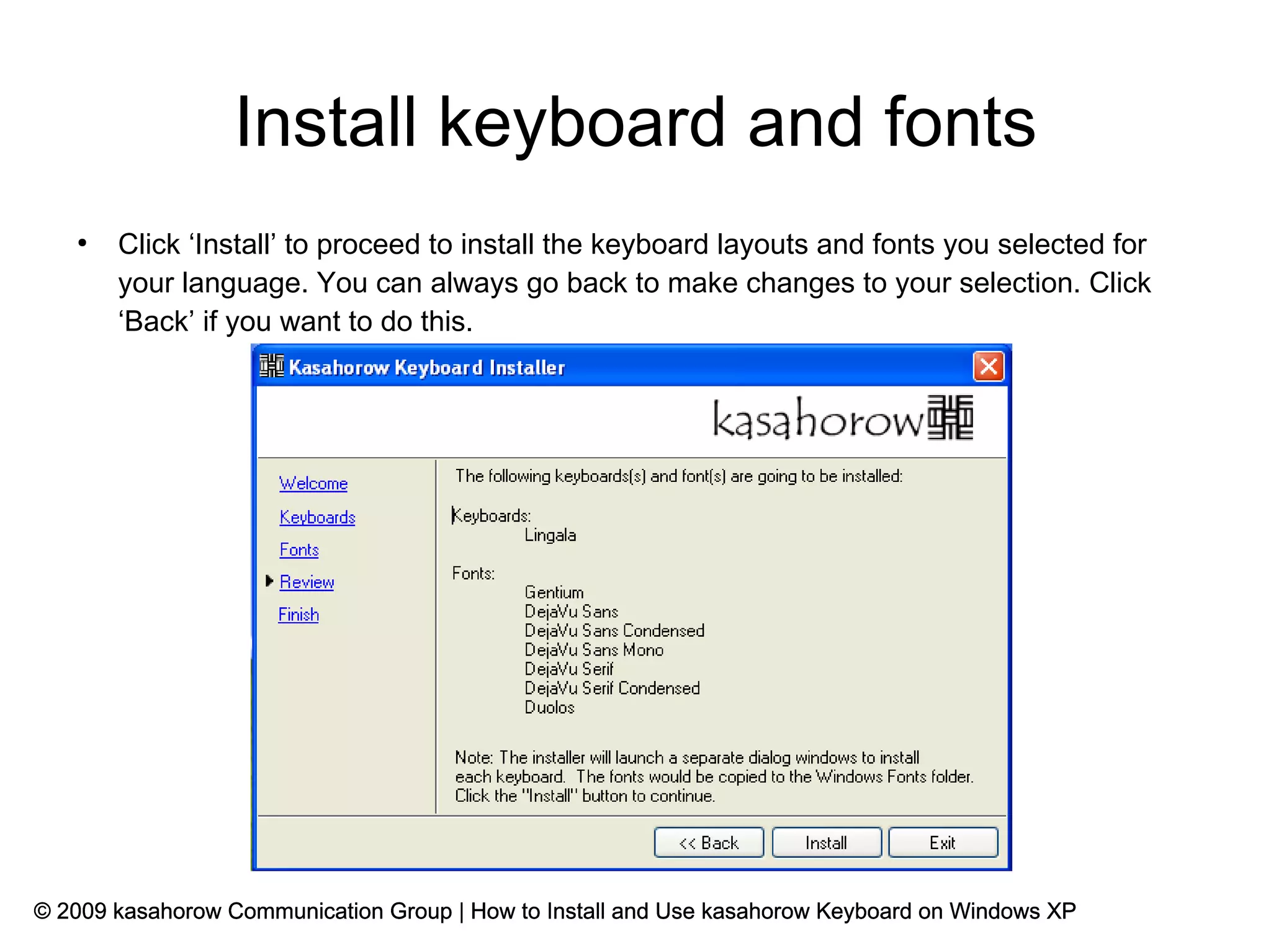 Install keyboard and fonts
   ●
       Click ‘Install’ to proceed to install the keyboard layouts and fonts you selected for
       your language. You can always go back to make changes to your selection. Click
       ‘Back’ if you want to do this.




© 2009 kasahorow Communication Group | How to Install and Use kasahorow Keyboard on Windows XP
 