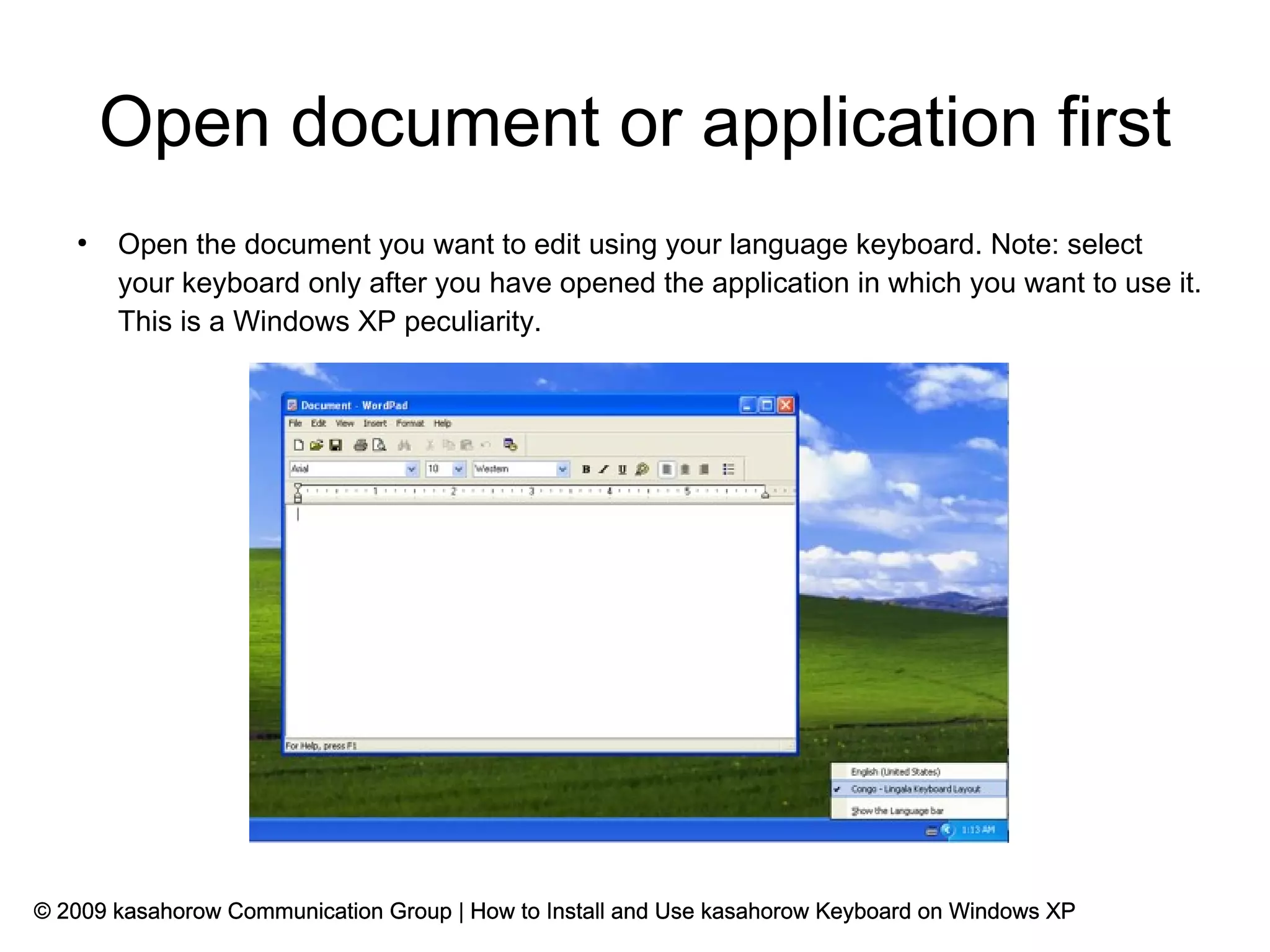Open document or application first
   ●
       Open the document you want to edit using your language keyboard. Note: select
       your keyboard only after you have opened the application in which you want to use it.
       This is a Windows XP peculiarity.




© 2009 kasahorow Communication Group | How to Install and Use kasahorow Keyboard on Windows XP
 