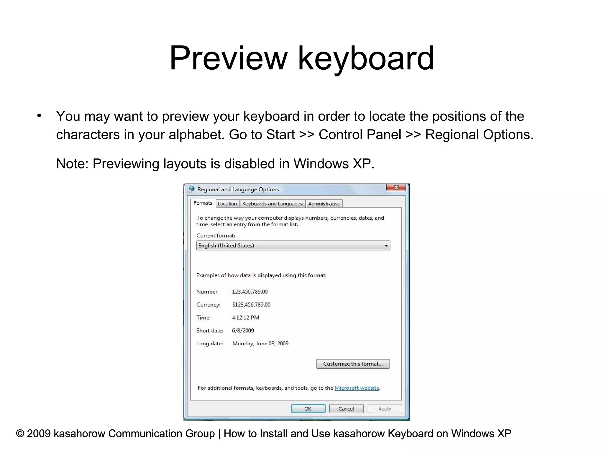 Preview keyboard
   ●
       You may want to preview your keyboard in order to locate the positions of the
       characters in your alphabet. Go to Start >> Control Panel >> Regional Options.

       Note: Previewing layouts is disabled in Windows XP.




© 2009 kasahorow Communication Group | How to Install and Use kasahorow Keyboard on Windows XP
 