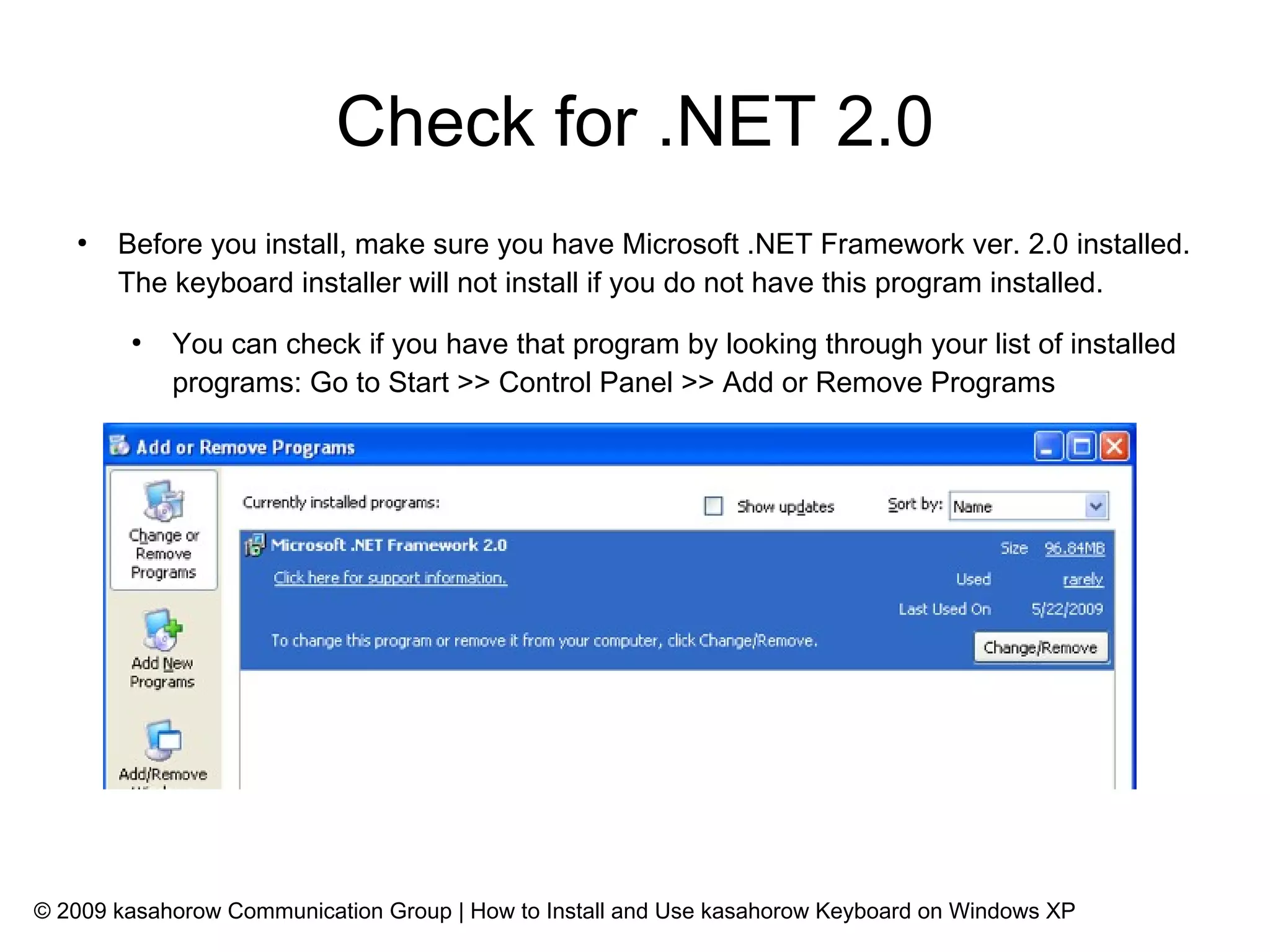 Check for .NET 2.0
   ●
       Before you install, make sure you have Microsoft .NET Framework ver. 2.0 installed.
       The keyboard installer will not install if you do not have this program installed.
        ●
            You can check if you have that program by looking through your list of installed
            programs: Go to Start >> Control Panel >> Add or Remove Programs




© 2009 kasahorow Communication Group | How to Install and Use kasahorow Keyboard on Windows XP
 