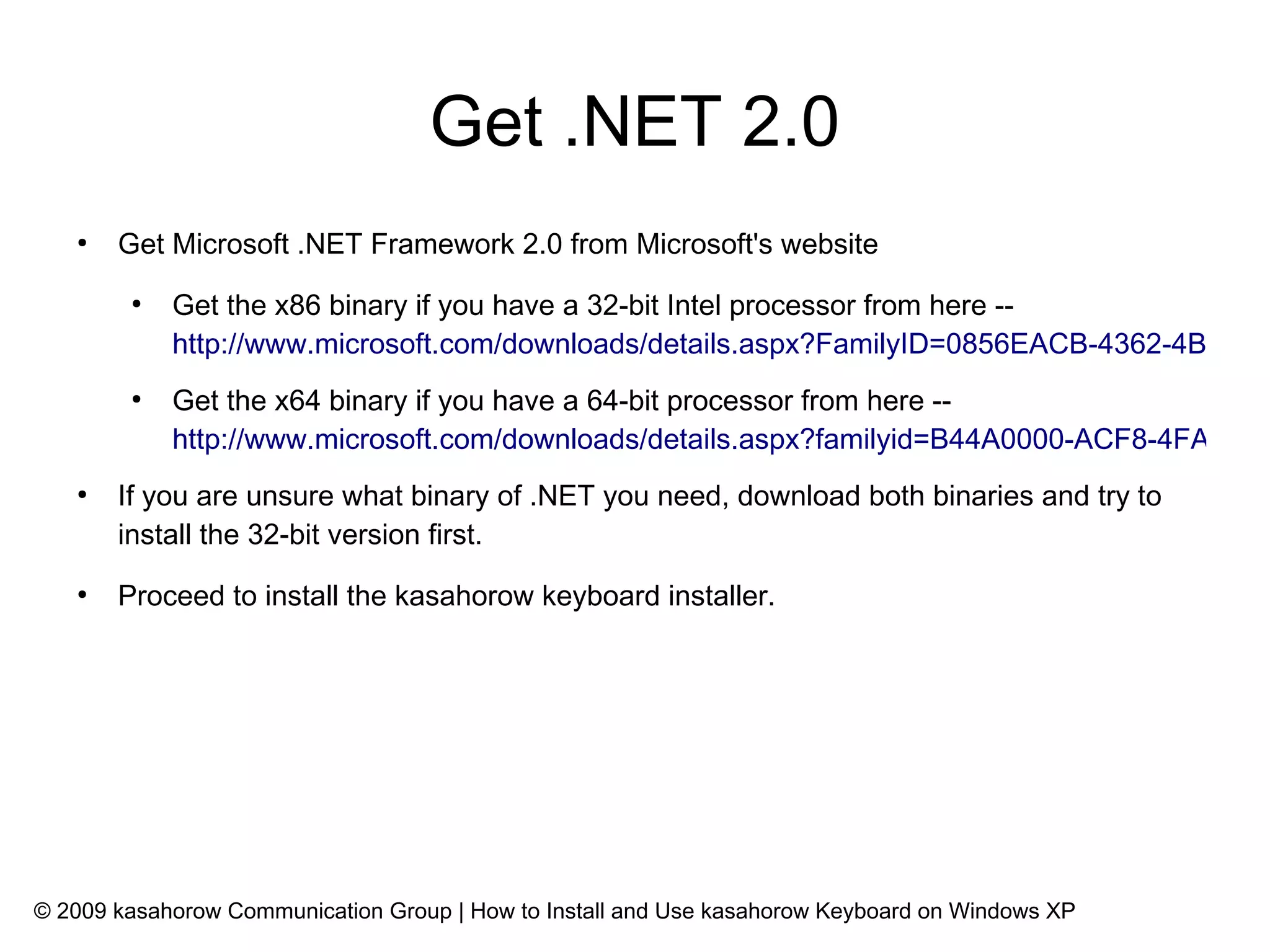 Get .NET 2.0
   ●
       Get Microsoft .NET Framework 2.0 from Microsoft's website
        ●
            Get the x86 binary if you have a 32-bit Intel processor from here --
            http://www.microsoft.com/downloads/details.aspx?FamilyID=0856EACB-4362-4B0D-8E
        ●
            Get the x64 binary if you have a 64-bit processor from here --
            http://www.microsoft.com/downloads/details.aspx?familyid=B44A0000-ACF8-4FA1-AF
   ●
       If you are unsure what binary of .NET you need, download both binaries and try to
       install the 32-bit version first.
   ●
       Proceed to install the kasahorow keyboard installer.




© 2009 kasahorow Communication Group | How to Install and Use kasahorow Keyboard on Windows XP
 