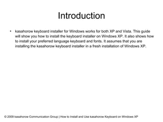 Introduction
   ●
       kasahorow keyboard installer for Windows works for both XP and Vista. This guide
       will show you how to install the keyboard installer on Windows XP. It also shows how
       to install your preferred language keyboard and fonts. It assumes that you are
       installing the kasahorow keyboard installer in a fresh installation of Windows XP.




© 2009 kasahorow Communication Group | How to Install and Use kasahorow Keyboard on Windows XP
 