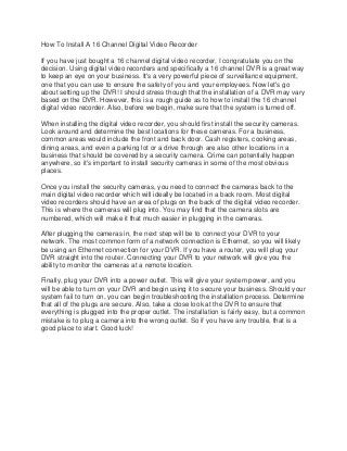 How To Install A 16 Channel Digital Video Recorder
If you have just bought a 16 channel digital video recorder, I congratulate you on the
decision. Using digital video recorders and specifically a 16 channel DVR is a great way
to keep an eye on your business. It's a very powerful piece of surveillance equipment,
one that you can use to ensure the safety of you and your employees. Now let's go
about setting up the DVR! I should stress though that the installation of a DVR may vary
based on the DVR. However, this is a rough guide as to how to install the 16 channel
digital video recorder. Also, before we begin, make sure that the system is turned off.
When installing the digital video recorder, you should first install the security cameras.
Look around and determine the best locations for these cameras. For a business,
common areas would include the front and back door. Cash registers, cooking areas,
dining areas, and even a parking lot or a drive through are also other locations in a
business that should be covered by a security camera. Crime can potentially happen
anywhere, so it's important to install security cameras in some of the most obvious
places.
Once you install the security cameras, you need to connect the cameras back to the
main digital video recorder which will ideally be located in a back room. Most digital
video recorders should have an area of plugs on the back of the digital video recorder.
This is where the cameras will plug into. You may find that the camera slots are
numbered, which will make it that much easier in plugging in the cameras.
After plugging the cameras in, the next step will be to connect your DVR to your
network. The most common form of a network connection is Ethernet, so you will likely
be using an Ethernet connection for your DVR. If you have a router, you will plug your
DVR straight into the router. Connecting your DVR to your network will give you the
ability to monitor the cameras at a remote location.
Finally, plug your DVR into a power outlet. This will give your system power, and you
will be able to turn on your DVR and begin using it to secure your business. Should your
system fail to turn on, you can begin troubleshooting the installation process. Determine
that all of the plugs are secure. Also, take a close look at the DVR to ensure that
everything is plugged into the proper outlet. The installation is fairly easy, but a common
mistake is to plug a camera into the wrong outlet. So if you have any trouble, that is a
good place to start. Good luck!

 