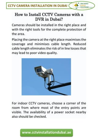 CCTV CAMERA INSTALLATION IN DUBAI
www.cctvinstallationdubai.ae
How to Install CCTV Cameras with a
DVR in Dubai?
Cameras should be installed in the right place and
with the right tools for the complete protection of
the area.
Placing the camera at the right place maximises the
coverage and minimises cable length. Reduced
cable length eliminates the risk of in line losses that
may lead to poor video quality.
For indoor CCTV cameras, choose a corner of the
room from where most of the entry points are
visible. The availability of a power socket nearby
also should be checked.
 