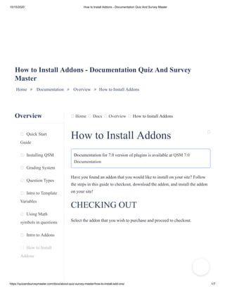 10/15/2020 How to Install Addons - Documentation Quiz And Survey Master
https://quizandsurveymaster.com/docs/about-quiz-survey-master/how-to-install-add-ons/ 1/7
Overview
Quick Start
Guide
Installing QSM
Grading System
Question Types
Intro to Template
Variables
Using Math
symbols in questions
Intro to Addons
How to Install
Addons
Home Docs Overview How to Install Addons
How to Install Addons - Documentation Quiz And Survey
Master
Home » Documentation » Overview » How to Install Addons
How to Install Addons
Documentation for 7.0 version of plugins is available at QSM 7.0
Documentation
Have you found an addon that you would like to install on your site? Follow
the steps in this guide to checkout, download the addon, and install the addon
on your site!
CHECKING OUT
Select the addon that you wish to purchase and proceed to checkout.
 