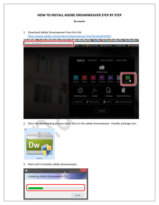 HOW TO INSTALL ADOBE DREAMWEAVER STEP BY STEP
By naveen
1. Download Adobe Dreamweaver from this link.
https://www.adobe.com/products/dreamweaver.html?promoid=KLXLY
2. Once the downloading process done, click on the adobe dreamweaver installer package icon .
3. Wait until it initialize adobe dreamweaver.
 