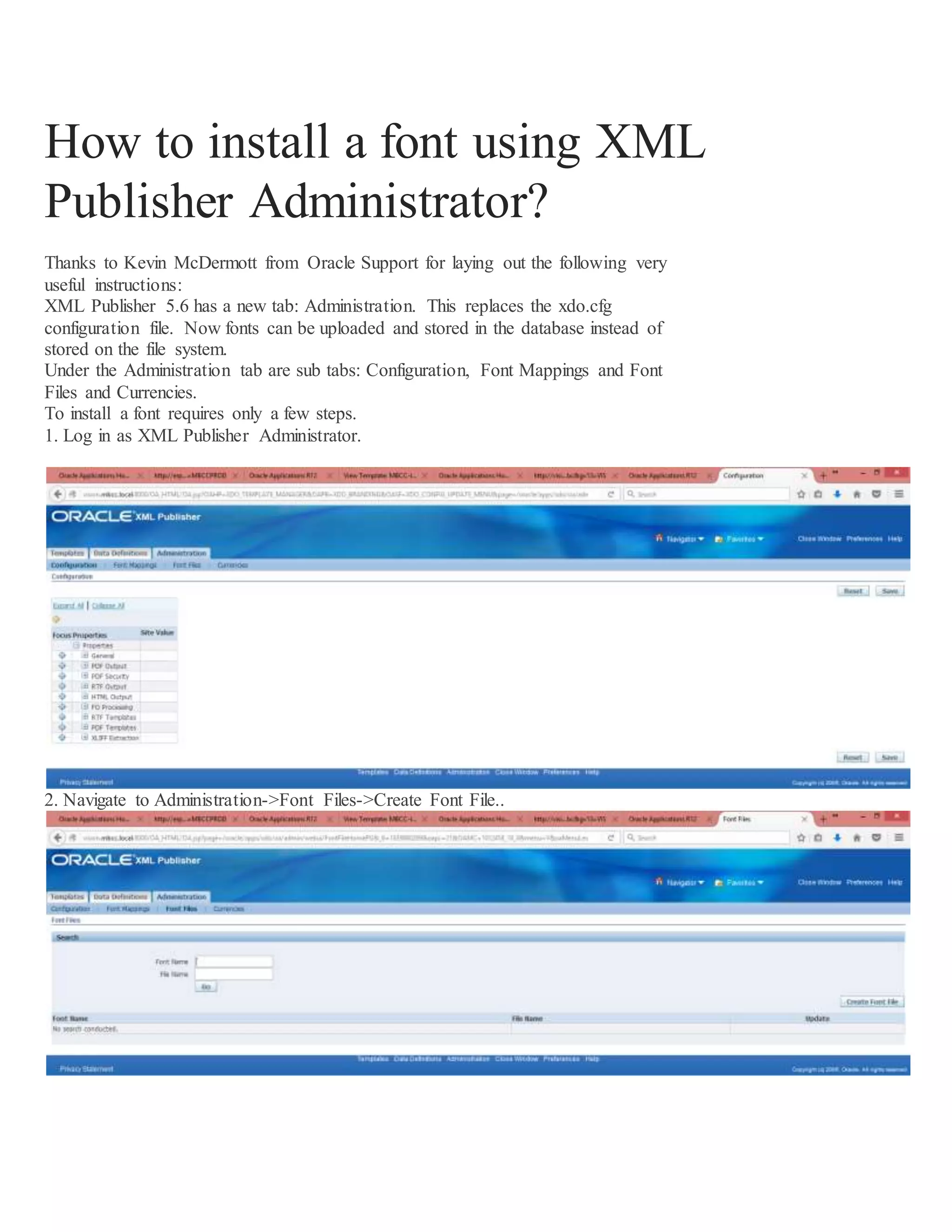 How to install a font using XML Publisher Administrator? Thanks to Kevin McDermott from Oracle Support for laying out the following very useful instructions: XML Publisher 5.6 has a new tab: Administration. This replaces the xdo.cfg configuration file. Now fonts can be uploaded and stored in the database instead of stored on the file system. Under the Administration tab are sub tabs: Configuration, Font Mappings and Font Files and Currencies. To install a font requires only a few steps. 1. Log in as XML Publisher Administrator. 2. Navigate to Administration->Font Files->Create Font File.. 