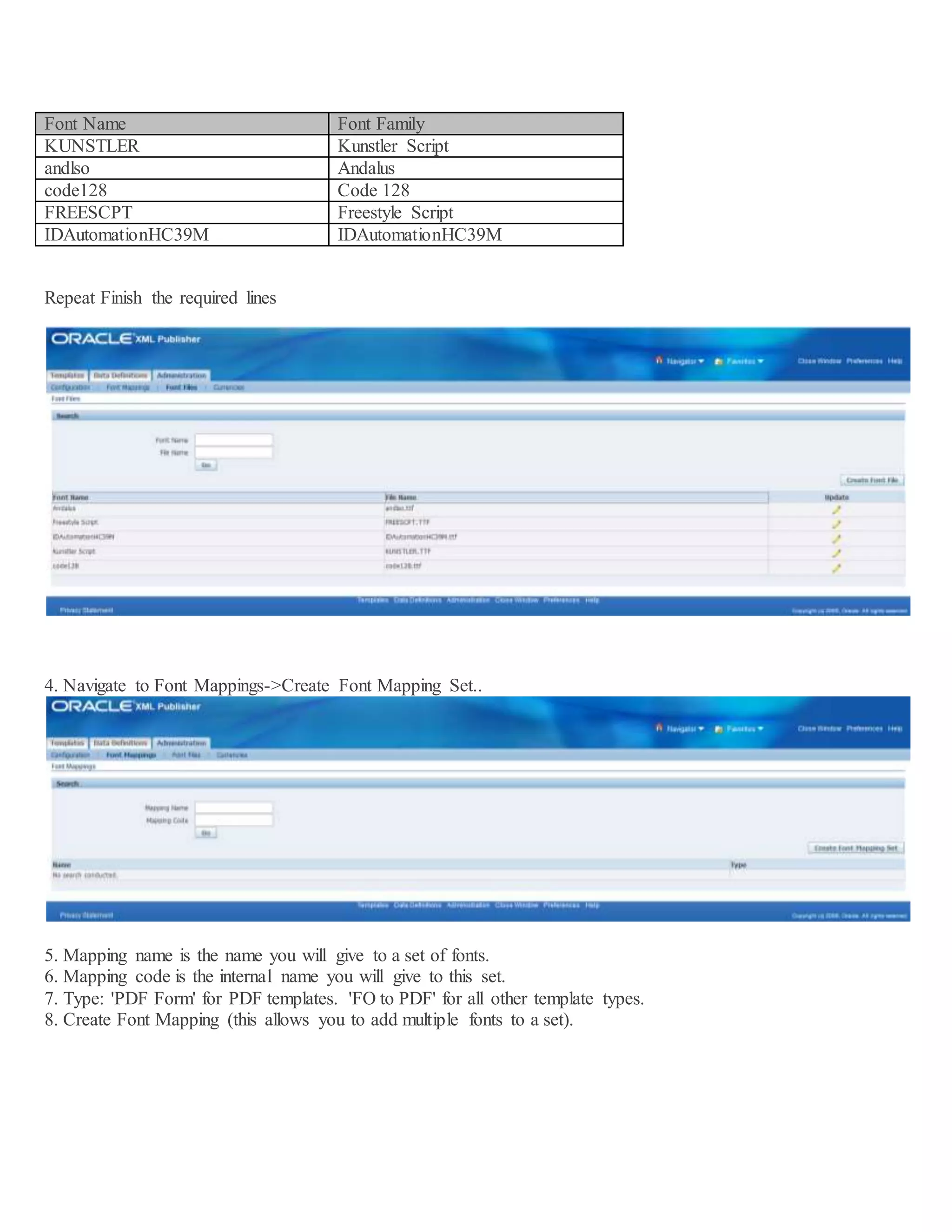 Font Name Font Family KUNSTLER Kunstler Script andlso Andalus code128 Code 128 FREESCPT Freestyle Script IDAutomationHC39M IDAutomationHC39M Repeat Finish the required lines 4. Navigate to Font Mappings->Create Font Mapping Set.. 5. Mapping name is the name you will give to a set of fonts. 6. Mapping code is the internal name you will give to this set. 7. Type: 'PDF Form' for PDF templates. 'FO to PDF' for all other template types. 8. Create Font Mapping (this allows you to add multiple fonts to a set). 