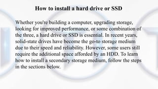 How to install a hard drive or SSD
Whether you're building a computer, upgrading storage,
looking for improved performance, or some combination of
the three, a hard drive or SSD is essential. In recent years,
solid-state drives have become the go-to storage medium
due to their speed and reliability. However, some users still
require the additional space afforded by an HDD. To learn
how to install a secondary storage medium, follow the steps
in the sections below.
 