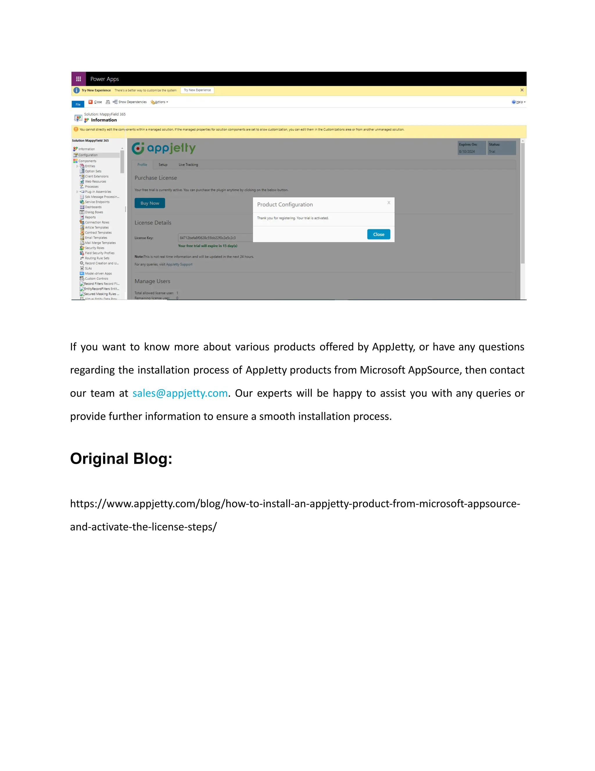 If you want to know more about various products offered by AppJetty, or have any questions
regarding the installation process of AppJetty products from Microsoft AppSource, then contact
our team at sales@appjetty.com. Our experts will be happy to assist you with any queries or
provide further information to ensure a smooth installation process.
Original Blog:
https://www.appjetty.com/blog/how-to-install-an-appjetty-product-from-microsoft-appsource-
and-activate-the-license-steps/
 