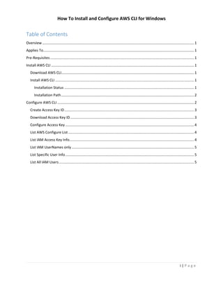 How To Install and Configure AWS CLI for Windows
i | P a g e
Table of Contents
Overview.......................................................................................................................................................1
Applies To......................................................................................................................................................1
Pre-Requisites ...............................................................................................................................................1
Install AWS CLI ..............................................................................................................................................1
Download AWS CLI....................................................................................................................................1
Install AWS CLI ..........................................................................................................................................1
Installation Status .................................................................................................................................1
Installation Path....................................................................................................................................2
Configure AWS CLI ........................................................................................................................................2
Create Access Key ID.................................................................................................................................3
Download Access Key ID...........................................................................................................................3
Configure Access Key ................................................................................................................................4
List AWS Configure List .............................................................................................................................4
List IAM Access Key Info............................................................................................................................4
List IAM UserNames only..........................................................................................................................5
List Specific User Info................................................................................................................................5
List All IAM Users ......................................................................................................................................5
 