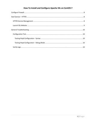 How To Install and Configure Apache SSL on CentOS 7
ii | P a g e
Configure Firewall.........................................................................................................................................8
Start Service – HTTPD ...................................................................................................................................8
HTTPD Service Management ....................................................................................................................8
Launch SSL Website ..................................................................................................................................9
General Troubleshooting............................................................................................................................10
Configuration Test...................................................................................................................................10
Testing httpd Configuration – Syntax .................................................................................................10
Testing httpd Configuration – Debug Mode.......................................................................................10
Verify Logs...............................................................................................................................................10
 