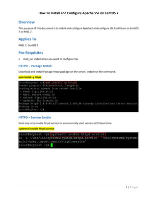How To Install and Configure Apache SSL on CentOS 7
1 | P a g e
Overview
This purpose of this document is to install and configure Apache2 and configure SSL Certificate on CentOS
7 or RHEL 7.
Applies To
RHEL 7, CentOS 7
Pre-Requisites
 mod_ssl, install when you want to configure SSL
HTTPD – Package Install
Download and install Package httpd package on the server, install run the command;
yum install -y httpd
HTTPD – Service Enable
Next step is to enable httpd service to automatically start service at OS boot time.
systemctl enable httpd.service
 