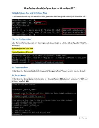 How To Install and Configure Apache SSL on CentOS 7
6 | P a g e
Validate Private Key and Certificate Files
To ensure the private key and the certificate is generated in the designate directory list and check files.
Edit SSL Configuration
After the Certificate and private key file are generated, next step is to edit the SSL configuration file of the
webserver;
ls /etc/httpd/conf.d/ssl.conf
vi /etc/httpd/conf.d/ssl.conf
Set DocumentRoot
Find and set the DocumentRoot attribute value to “/var/www/html” folder, which is also the default.
Set ServerName
Find and set the ServerName attribute value to “<DomainName>:443”, typically webserver’s FQDN and
bind port is default 443.
 
