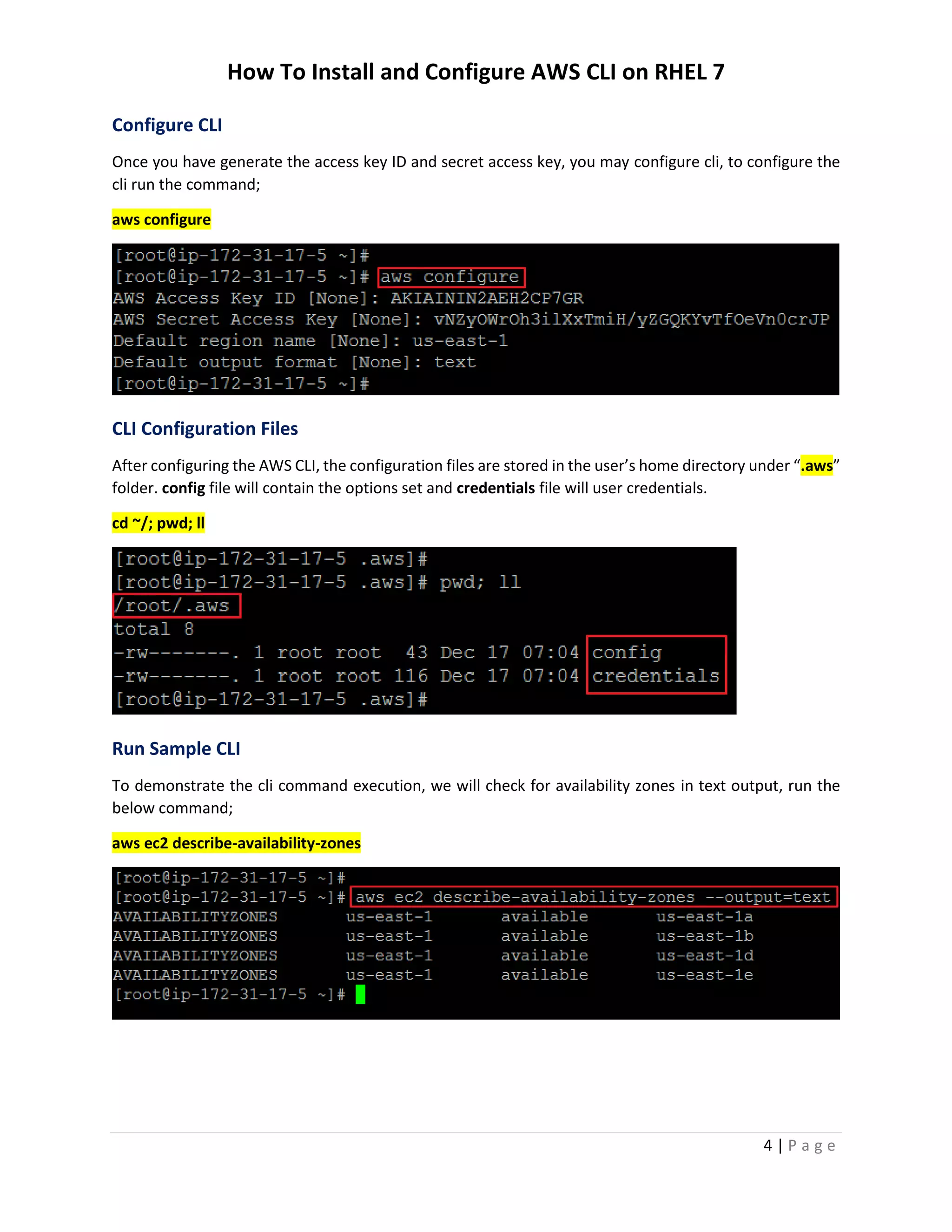 How To Install and Configure AWS CLI on RHEL 7
4 | P a g e
Configure CLI
Once you have generate the access key ID and secret access key, you may configure cli, to configure the
cli run the command;
aws configure
CLI Configuration Files
After configuring the AWS CLI, the configuration files are stored in the user’s home directory under “.aws”
folder. config file will contain the options set and credentials file will user credentials.
cd ~/; pwd; ll
Run Sample CLI
To demonstrate the cli command execution, we will check for availability zones in text output, run the
below command;
aws ec2 describe-availability-zones
 